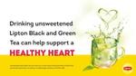 Cup of tea splashing out of cup with claim: Drinking Unsweetened Lipton Black or Green tea can help support a healthy heart.